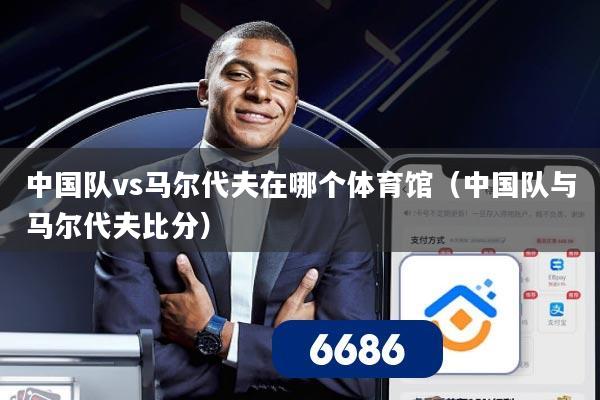 中国队vs马尔代夫在哪个体育馆(中国队与马尔代夫比分)