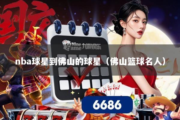 nba球星到佛山的球星(佛山篮球名人)